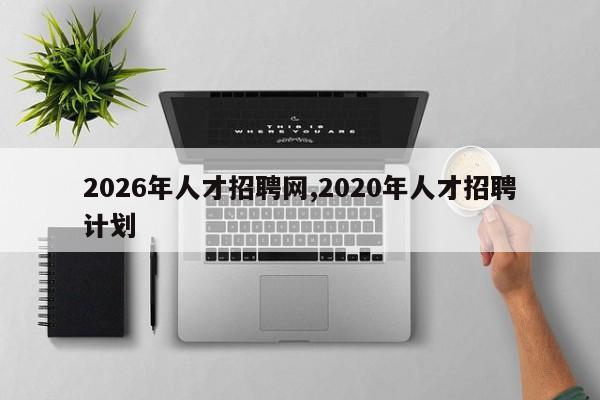 2026年人才招聘网,2020年人才招聘计划