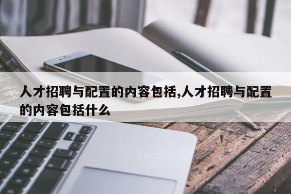 人才招聘与配置的内容包括,人才招聘与配置的内容包括什么