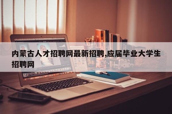 内蒙古人才招聘网最新招聘,应届毕业大学生招聘网