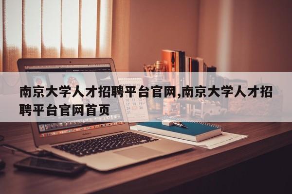 南京大学人才招聘平台官网,南京大学人才招聘平台官网首页