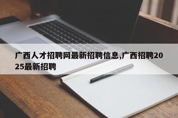 广西人才招聘网最新招聘信息,广西招聘2025最新招聘
