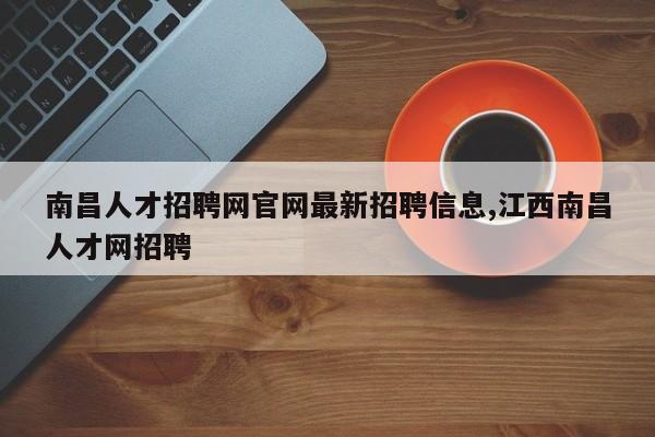 南昌人才招聘网官网最新招聘信息,江西南昌人才网招聘