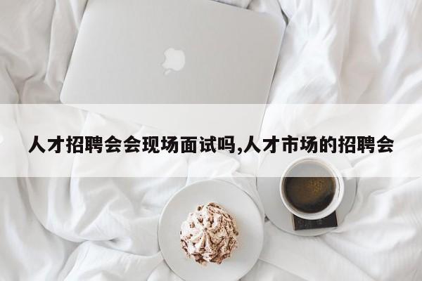 人才招聘会会现场面试吗,人才市场的招聘会