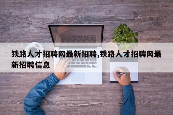 铁路人才招聘网最新招聘,铁路人才招聘网最新招聘信息