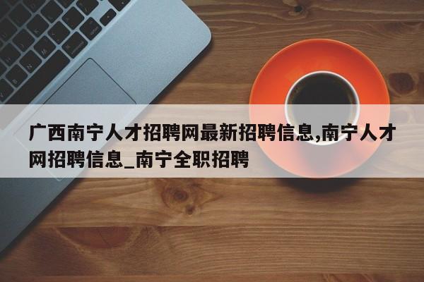 广西南宁人才招聘网最新招聘信息,南宁人才网招聘信息_南宁全职招聘