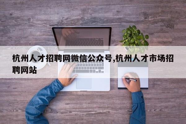 杭州人才招聘网微信公众号,杭州人才市场招聘网站