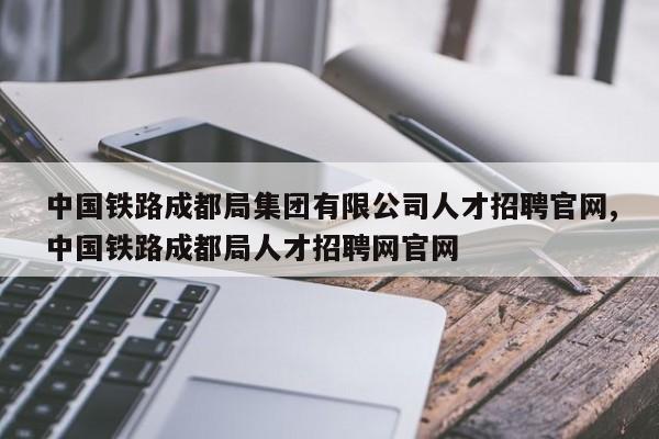 中国铁路成都局集团有限公司人才招聘官网,中国铁路成都局人才招聘网官网
