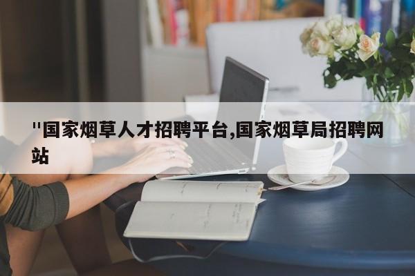 "国家烟草人才招聘平台,国家烟草局招聘网站