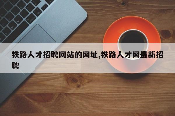 铁路人才招聘网站的网址,铁路人才网最新招聘