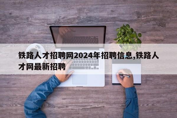 铁路人才招聘网2024年招聘信息,铁路人才网最新招聘