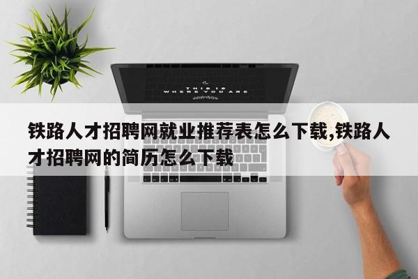 铁路人才招聘网就业推荐表怎么下载,铁路人才招聘网的简历怎么下载