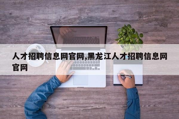 人才招聘信息网官网,黑龙江人才招聘信息网官网