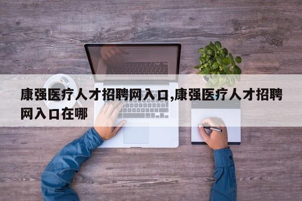 康强医疗人才招聘网入口,康强医疗人才招聘网入口在哪