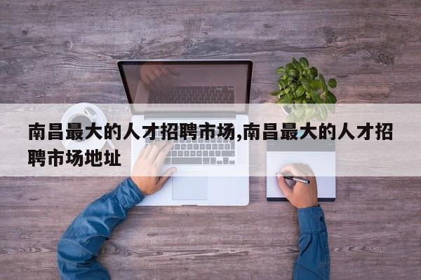 南昌最大的人才招聘市场,南昌最大的人才招聘市场地址
