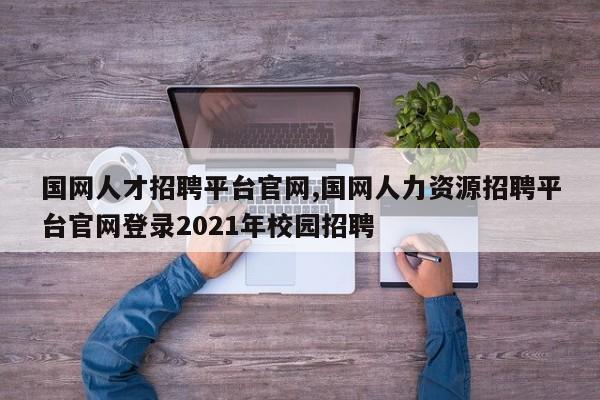 国网人才招聘平台官网,国网人力资源招聘平台官网登录2021年校园招聘