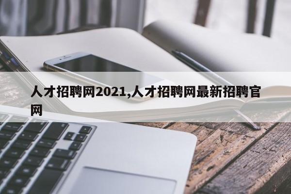 人才招聘网2021,人才招聘网最新招聘官网