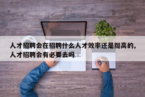人才招聘会在招聘什么人才效率还是挺高的,人才招聘会有必要去吗