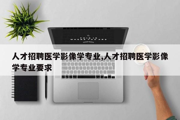 人才招聘医学影像学专业,人才招聘医学影像学专业要求