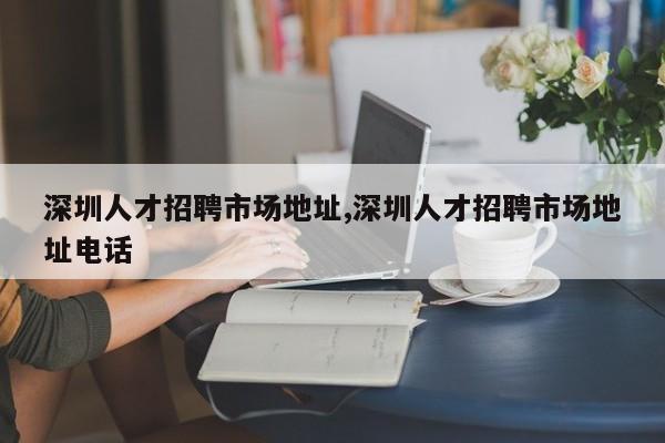 深圳人才招聘市场地址,深圳人才招聘市场地址电话