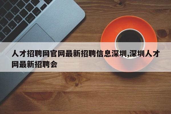 人才招聘网官网最新招聘信息深圳,深圳人才网最新招聘会