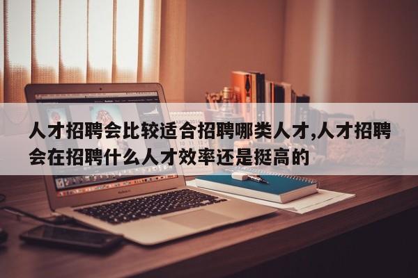 人才招聘会比较适合招聘哪类人才,人才招聘会在招聘什么人才效率还是挺高的